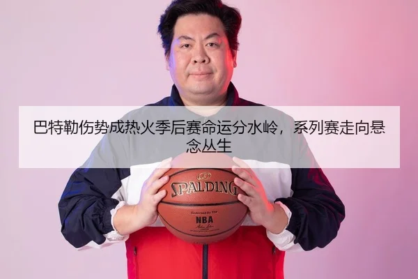 巴特勒伤势成热火季后赛命运分水岭，系列赛走向悬念丛生