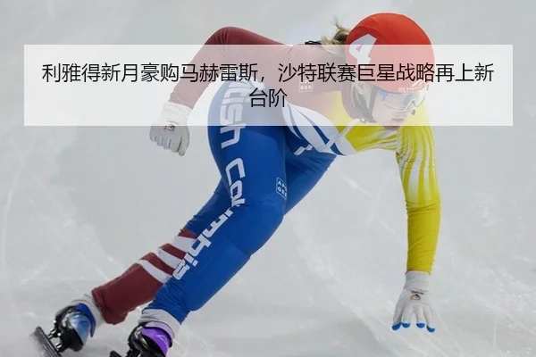 利雅得新月豪购马赫雷斯，沙特联赛巨星战略再上新台阶