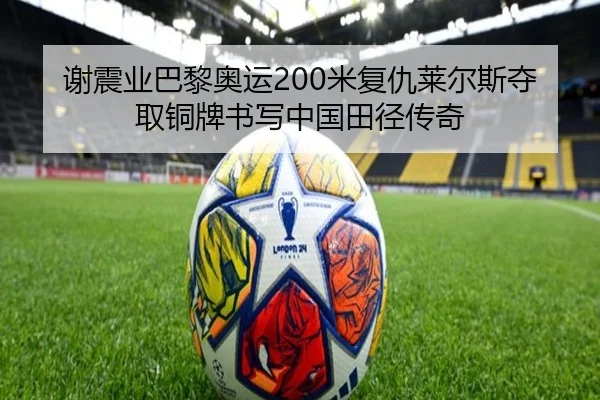 谢震业巴黎奥运200米复仇莱尔斯夺取铜牌书写中国田径传奇