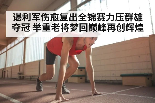 谌利军伤愈复出全锦赛力压群雄夺冠 举重老将梦回巅峰再创辉煌